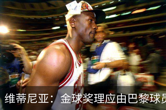 维蒂尼亚：金球奖理应由巴黎球员获得 面对亚马尔谈不上“害怕”